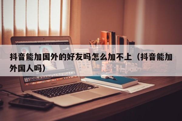 抖音能加国外的好友吗怎么加不上（抖音能加外国人吗） 第1张