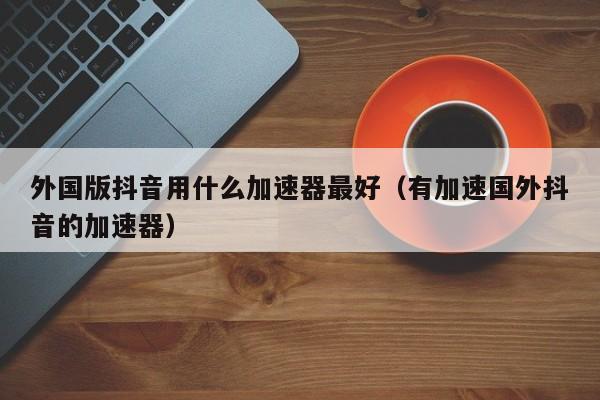 外国版抖音用什么加速器最好（有加速国外抖音的加速器） 第1张
