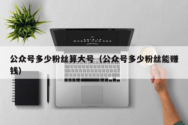 公众号多少粉丝算大号（公众号多少粉丝能赚钱） 第1张