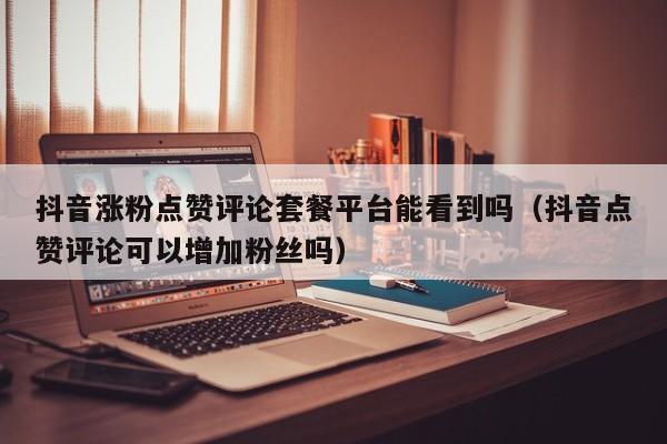 抖音涨粉点赞评论套餐平台能看到吗（抖音点赞评论可以增加粉丝吗） 第1张