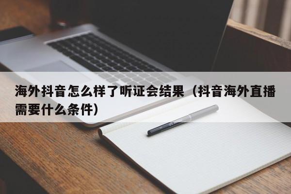 海外抖音怎么样了听证会结果（抖音海外直播需要什么条件） 第1张