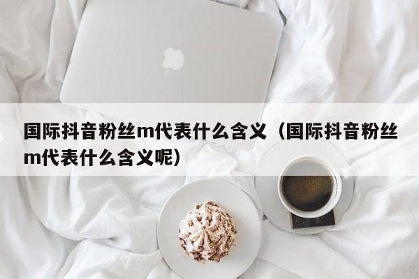 国际抖音粉丝m代表什么含义（国际抖音粉丝m代表什么含义呢） 第1张