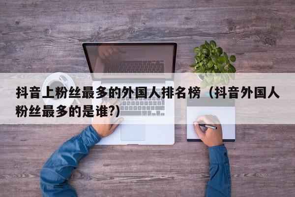 抖音上粉丝最多的外国人排名榜（抖音外国人粉丝最多的是谁?） 第1张