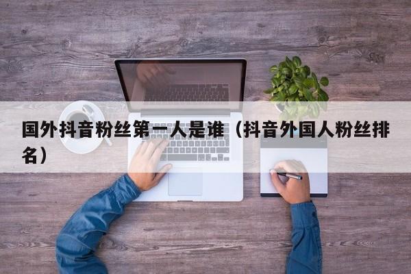 国外抖音粉丝第一人是谁（抖音外国人粉丝排名） 第1张