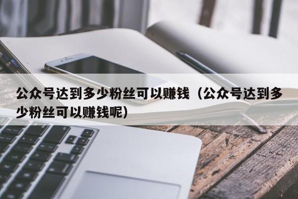 公众号达到多少粉丝可以赚钱（公众号达到多少粉丝可以赚钱呢） 第1张