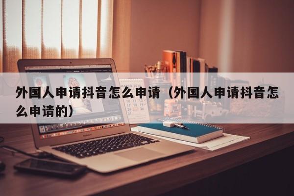 外国人申请抖音怎么申请（外国人申请抖音怎么申请的） 第1张