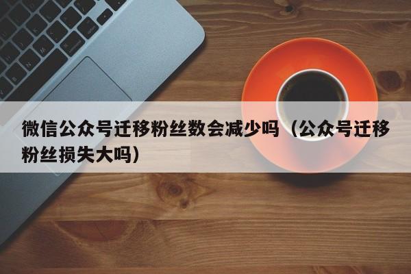 微信公众号迁移粉丝数会减少吗（公众号迁移粉丝损失大吗） 第1张
