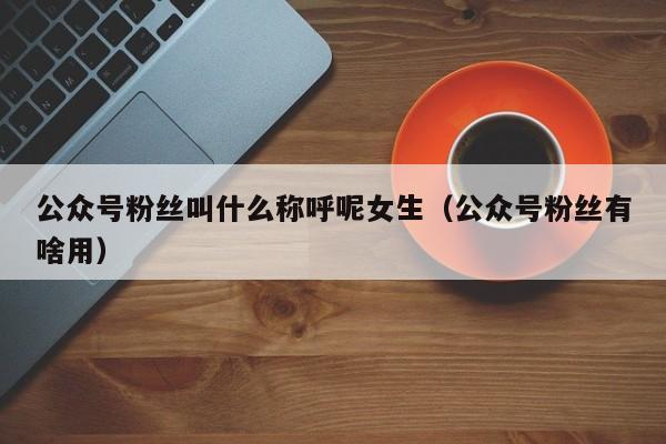 公众号粉丝叫什么称呼呢女生（公众号粉丝有啥用） 第1张