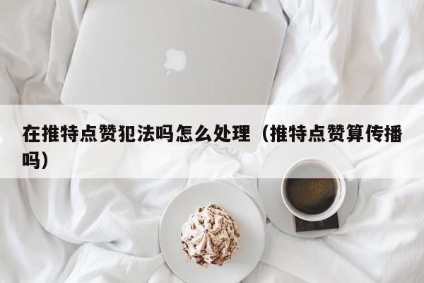 在推特点赞犯法吗怎么处理（推特点赞算传播吗） 第1张