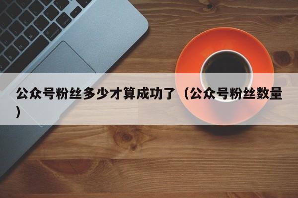 公众号粉丝多少才算成功了（公众号粉丝数量） 第1张
