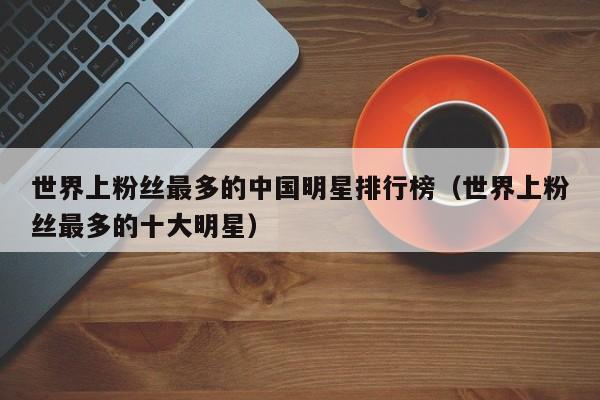 世界上粉丝最多的中国明星排行榜（世界上粉丝最多的十大明星） 第1张