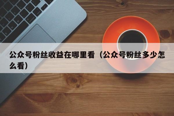 公众号粉丝收益在哪里看（公众号粉丝多少怎么看） 第1张