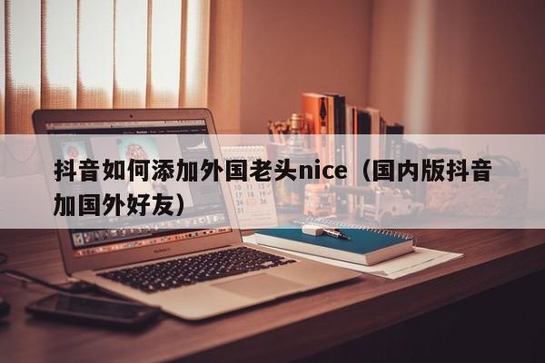 抖音如何添加外国老头nice（国内版抖音加国外好友） 第1张
