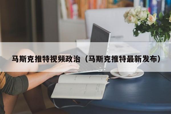 马斯克推特视频政治（马斯克推特最新发布） 第1张