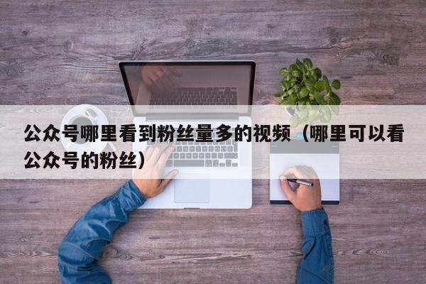 公众号哪里看到粉丝量多的视频（哪里可以看公众号的粉丝） 第1张