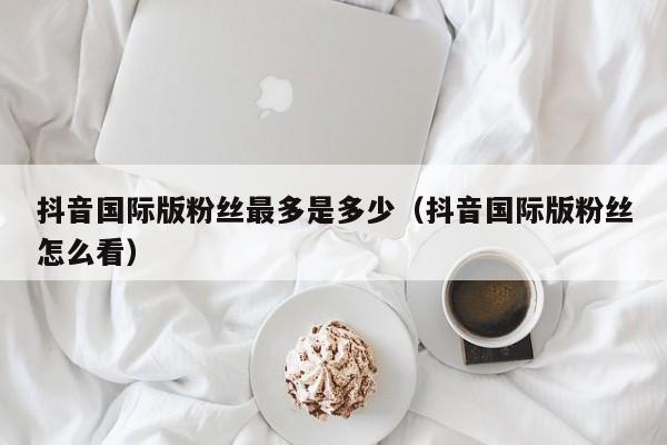 抖音国际版粉丝最多是多少（抖音国际版粉丝怎么看） 第1张