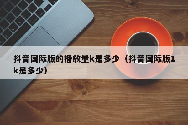 抖音国际版的播放量k是多少（抖音国际版1k是多少） 第1张