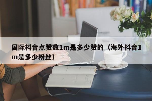 国际抖音点赞数1m是多少赞的（海外抖音1m是多少粉丝） 第1张
