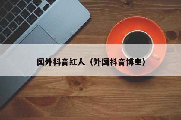 国外抖音红人（外国抖音博主） 第1张