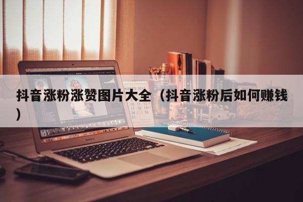 抖音涨粉涨赞图片大全（抖音涨粉后如何赚钱） 第1张