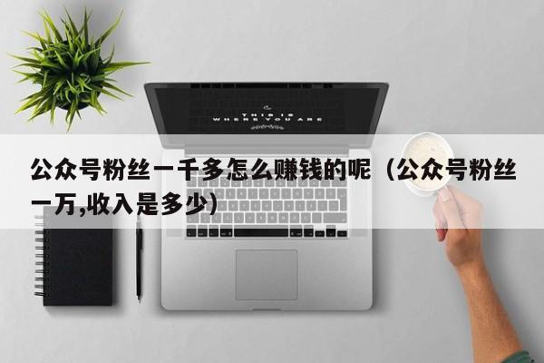 公众号粉丝一千多怎么赚钱的呢（公众号粉丝一万,收入是多少） 第1张