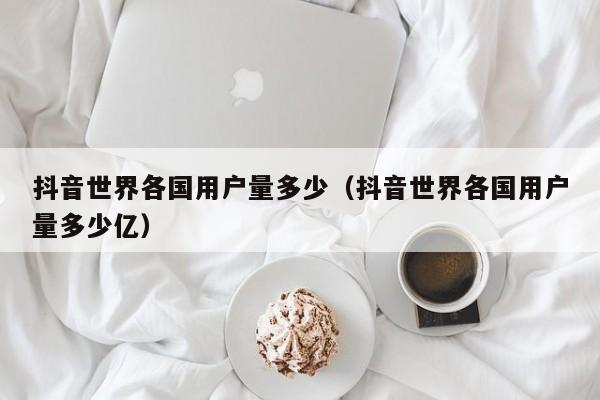 抖音世界各国用户量多少（抖音世界各国用户量多少亿） 第1张