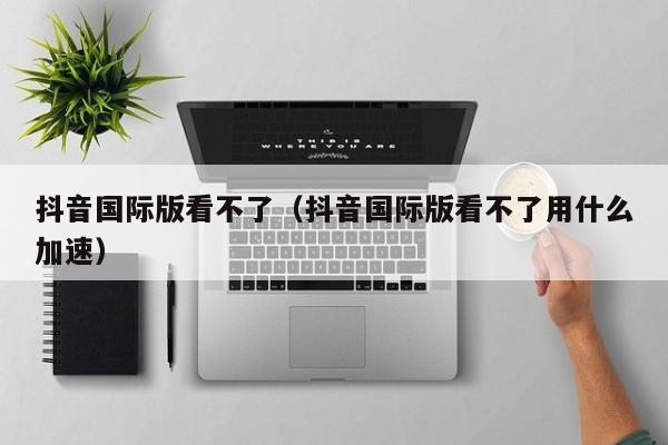 抖音国际版看不了（抖音国际版看不了用什么加速） 第1张