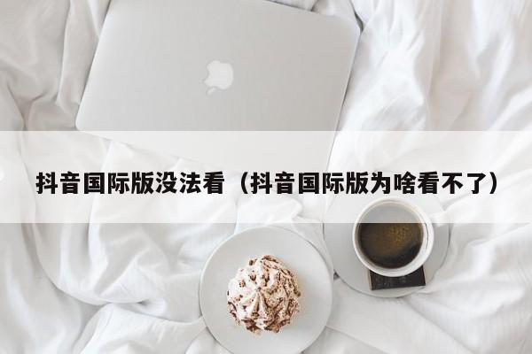 抖音国际版没法看（抖音国际版为啥看不了） 第1张