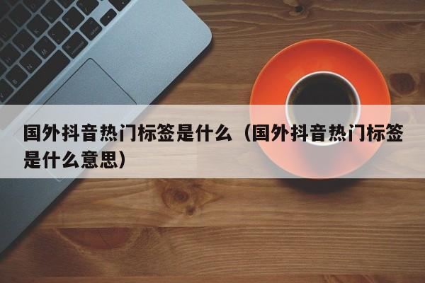 国外抖音热门标签是什么（国外抖音热门标签是什么意思） 第1张