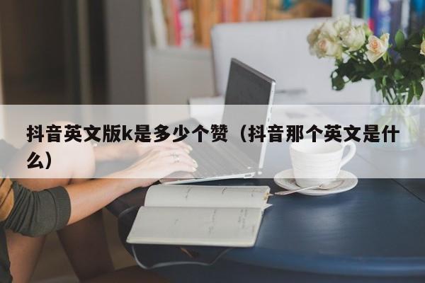 抖音英文版k是多少个赞（抖音那个英文是什么） 第1张