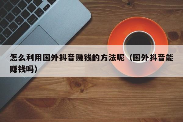 怎么利用国外抖音赚钱的方法呢（国外抖音能赚钱吗） 第1张