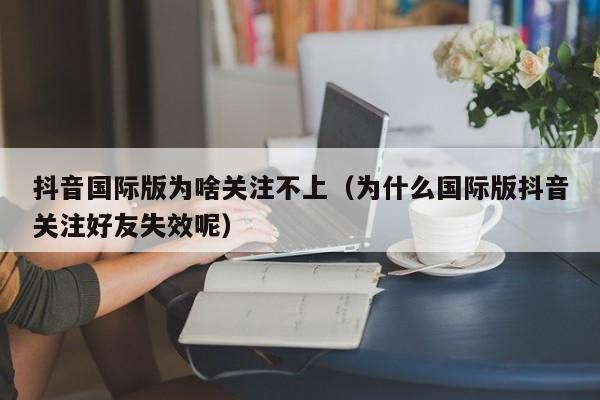抖音国际版为啥关注不上（为什么国际版抖音关注好友失效呢） 第1张