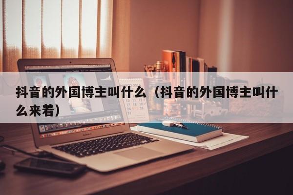 抖音的外国博主叫什么（抖音的外国博主叫什么来着） 第1张
