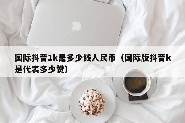 国际抖音1k是多少钱人民币（国际版抖音k是代表多少赞） 第1张