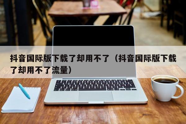 抖音国际版下载了却用不了（抖音国际版下载了却用不了流量） 第1张