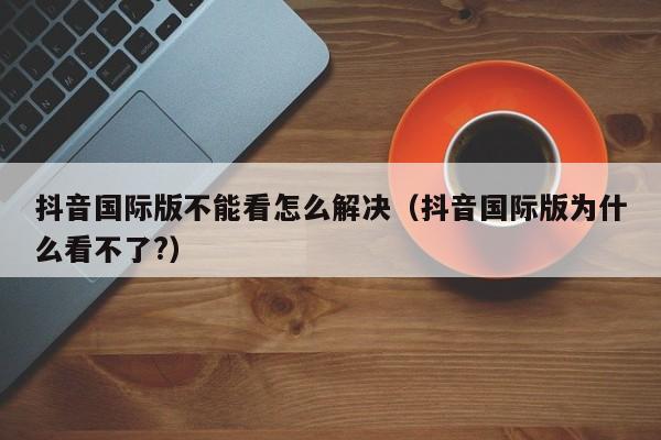 抖音国际版不能看怎么解决（抖音国际版为什么看不了?） 第1张