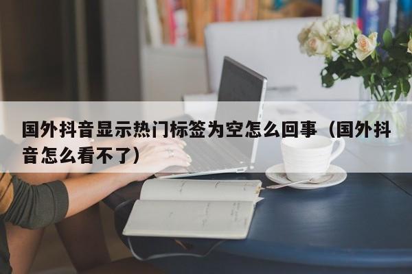 国外抖音显示热门标签为空怎么回事（国外抖音怎么看不了） 第1张