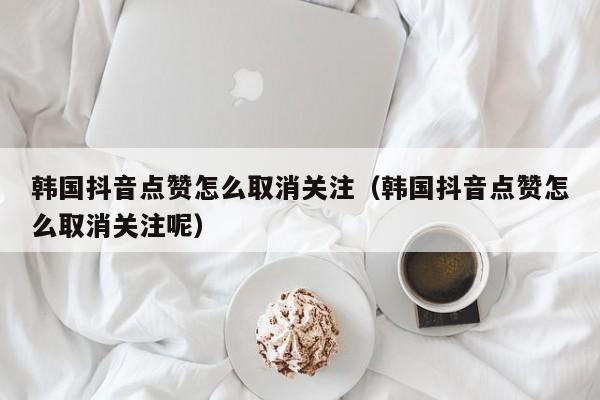 韩国抖音点赞怎么取消关注（韩国抖音点赞怎么取消关注呢） 第1张