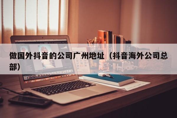 做国外抖音的公司广州地址（抖音海外公司总部） 第1张