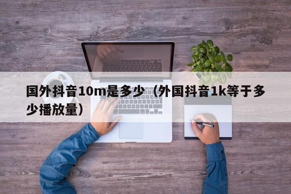 国外抖音10m是多少（外国抖音1k等于多少播放量） 第1张