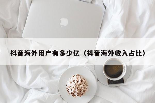 抖音海外用户有多少亿（抖音海外收入占比） 第1张