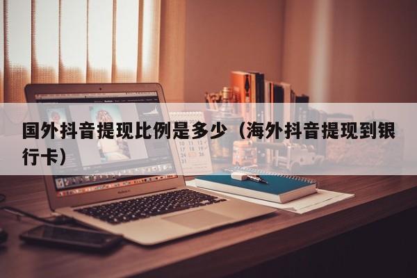 国外抖音提现比例是多少（海外抖音提现到银行卡） 第1张