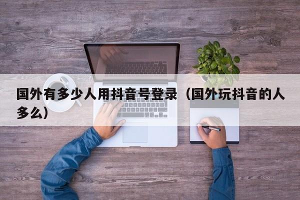 国外有多少人用抖音号登录（国外玩抖音的人多么） 第1张