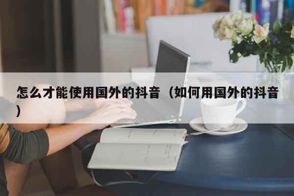 怎么才能使用国外的抖音（如何用国外的抖音） 第1张