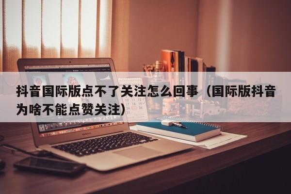 抖音国际版点不了关注怎么回事（国际版抖音为啥不能点赞关注） 第1张