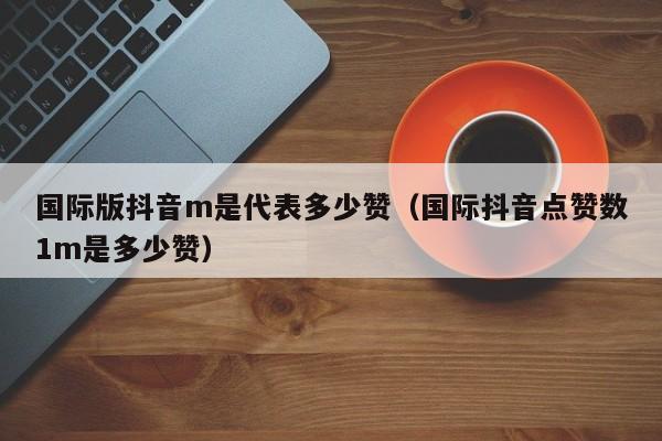 国际版抖音m是代表多少赞（国际抖音点赞数1m是多少赞） 第1张