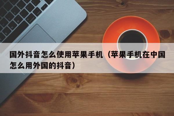 国外抖音怎么使用苹果手机（苹果手机在中国怎么用外国的抖音） 第1张