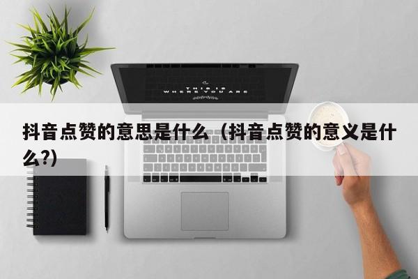 抖音点赞的意思是什么（抖音点赞的意义是什么?） 第1张