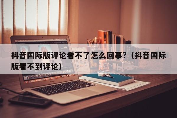 抖音国际版评论看不了怎么回事?（抖音国际版看不到评论） 第1张