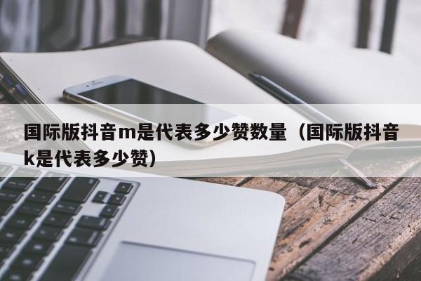 国际版抖音m是代表多少赞数量（国际版抖音k是代表多少赞） 第1张